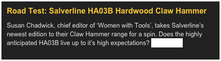 Road Test: Salverline HA03B Hardwood Claw Hammer&#10;Susan Chadwick, chief editor of ‘Women with Tools’, takes Salverline’s newest edition to their Claw Hammer range for a spin. Does the highly anticipated HA03B live up to it’s high expectations? Read more