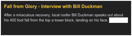 Fall from Glory - Interview with Bill Duckman&#10;After a miraculous recovery, local roofer Bill Duckman speaks out about his 400 foot fall from the top a tower block, landing on his face. Read more